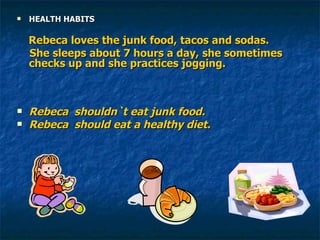 HEALTH HABITS Rebeca loves the junk food, tacos and sodas. She sleeps about 7 hours a day, she sometimes  checks up and she practices jogging. Rebeca  shouldn`t eat junk food. Rebeca  should eat a healthy diet. 