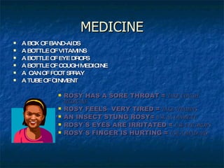MEDICINE A BOX OF BAND-AIDS A BOTTLE OF VITAMINS A BOTTLE OF EYE DROPS A BOTTLE OF COUGH MEDICINE A  CAN OF FOOT SPRAY A TUBE OF OINMENT ROSY HAS A SORE THROAT =  TAKE COUGH MEDICINE ROSY FEELS  VERY TIRED =  TAKE VITAMINS AN INSECT STUNG ROSY=  USE AN OINMENT ROSY´S EYES ARE IRRITATED =  USE EYE DROPS ROSY´S FINGER IS HURTING =  USE A BAND-AID 