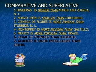 COMPARATIVE AND SUPERLATIVE 1.HIGUERAS  IS  BIGGER THAN  MARIN AND ZUAZUA, N. L. 2. NUEVO LEÓN IS  SMALLER THAN  CHIHUAHUA. 3. CIENEGA DE FLORES IS  MORE FAMOUS THAN  ITURBIDE, N. L. 4. MONTERREY IS  MORE MODERN   THAN   SALTILLO. 5. MEXICO IS  MORE POPULAR   THAN  BRAZIL. 6. JAIME IS YOUNGER THAN ALBERTO. 7. ALBERTO IS MORE INTELLIGENT THAN JAIME. 