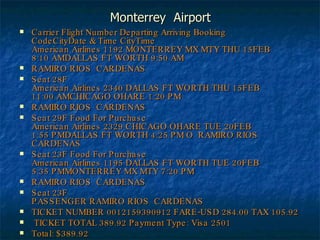 Monterrey  Airport Carrier Flight Number Departing Arriving Booking CodeCityDate & Time CityTime American Airlines 1192 MONTERREY MX MTY THU 15FEB 8:10 AMDALLAS FT WORTH 9:50 AM  RAMIRO RIOS  CARDENAS  Seat 28F   American Airlines 2340 DALLAS FT WORTH THU 15FEB 11:00 AMCHICAGO OHARE 1:20 PM  RAMIRO RIOS  CARDENAS  Seat 29F Food For Purchase American Airlines 2329 CHICAGO OHARE TUE 20FEB 1:55 PMDALLAS FT WORTH 4:25 PM O  RAMIRO RIOS  CARDENAS Seat 23F Food For Purchase American Airlines 1195 DALLAS FT WORTH TUE 20FEB 5:35 PMMONTERREY MX MTY 7:20 PM  RAMIRO RIOS  CARDENAS  Seat 23F   PASSENGER RAMIRO RIOS  CARDENAS  TICKET NUMBER 0012159390912 FARE-USD 284.00 TAX 105.92 TICKET TOTAL 389.92 Payment Type: Visa 2501 Total: $389.92 