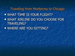Traveling from Monterrey to Chicago WHAT TIME IS YOUR FLIGHT? WHAT AIRLINE DO YOU CHOOSE FOR TRAVELING? WHERE ARE YOU SITTING? 