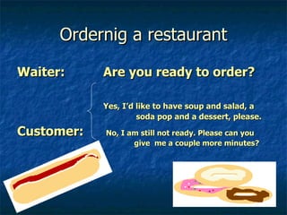 Ordernig a restaurant Waiter:  Are you ready to order? Yes, I’d like to have soup and salad, a    soda pop and a dessert, please. Customer:  No, I am still not ready. Please can you   give  me a couple more minutes? 