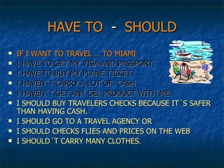 HAVE TO   -  SHOULD IF I WANT TO TRAVEL … TO MIAMI I HAVE TO GET MY VISA AND PASSPORT I HAVE TO BUY MY PLANE TICKET I HAVEN´T CARRY A LOT OF  CASH  I HAVEN´T GET ANY GEL PRODUCT WITH ME. I SHOULD BUY TRAVELERS CHECKS BECAUSE IT´S SAFER THAN HAVING CASH. I SHOULD GO TO A TRAVEL AGENCY OR  I SHOULD CHECKS FLIES AND PRICES ON THE WEB I SHOULD´T CARRY MANY CLOTHES. 
