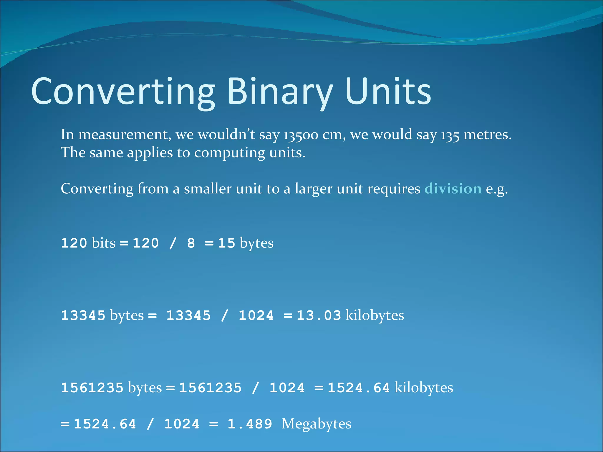 Converting Binary Units In measurement, we wouldn’t say 13500 cm, we would say 135 metres. The same applies to computing units. Converting from a smaller unit to a larger unit requires  division  e.g. 120  bits  =   120 / 8 =   15  bytes 13345  bytes  = 13345 / 1024 =   13.03  kilobytes 1561235  bytes  =   1561235 / 1024 =   1524.64  kilobytes =   1524.64 / 1024 = 1.489  Megabytes 