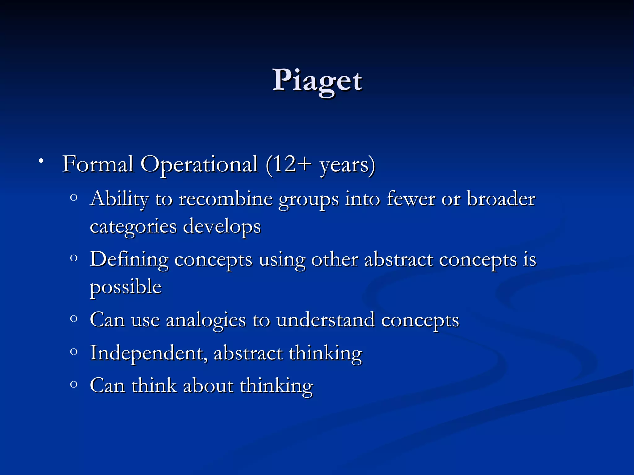 Piaget

•   Formal Operational (12+ years)
    o   Ability to recombine groups into fewer or broader
        categories develops
    o   Defining concepts using other abstract concepts is
        possible
    o   Can use analogies to understand concepts
    o   Independent, abstract thinking
    o   Can think about thinking
 
