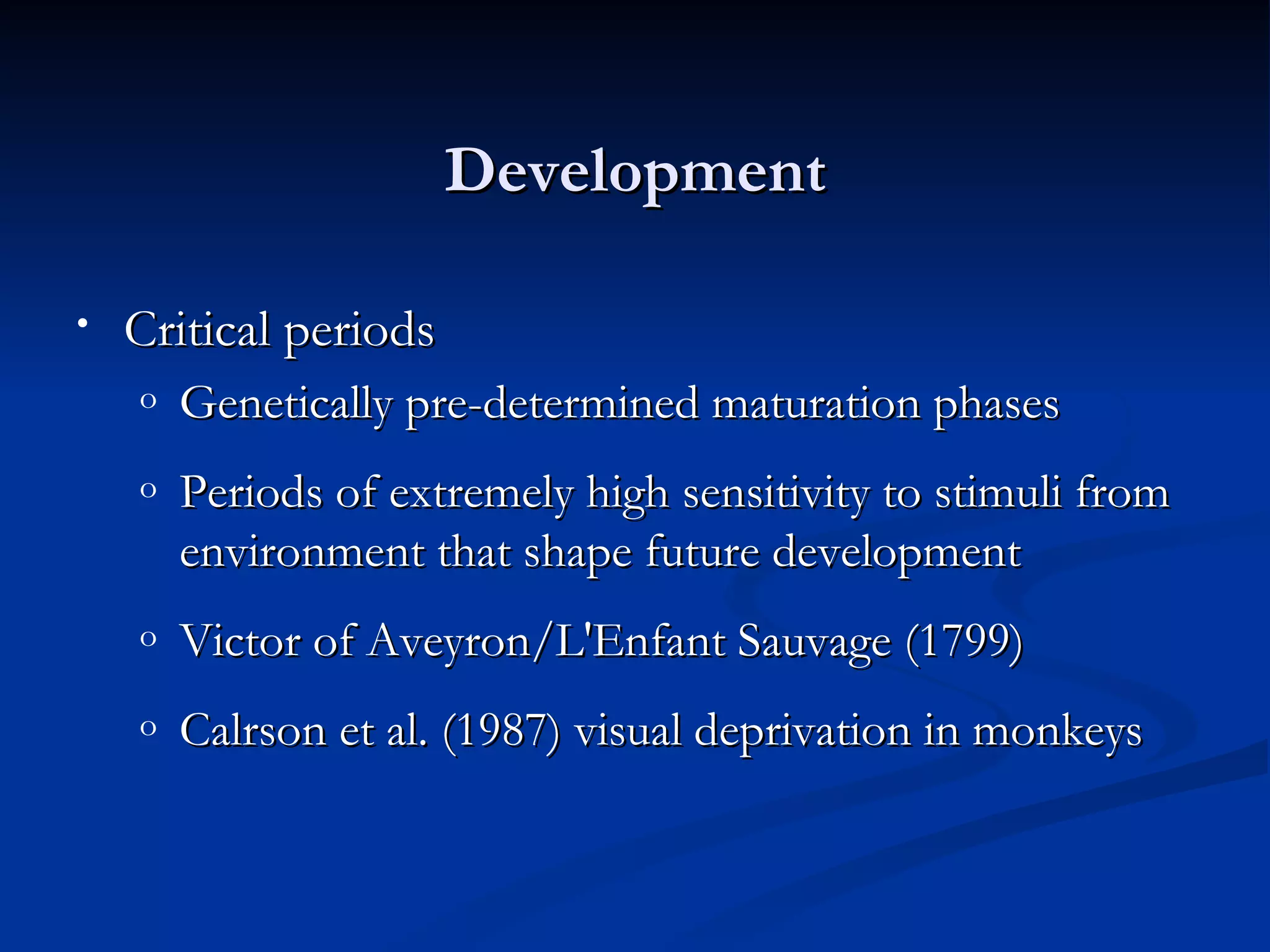 Development

•   Critical periods
    o   Genetically pre-determined maturation phases
    o   Periods of extremely high sensitivity to stimuli from
        environment that shape future development
    o   Victor of Aveyron/L'Enfant Sauvage (1799)
    o   Calrson et al. (1987) visual deprivation in monkeys
 