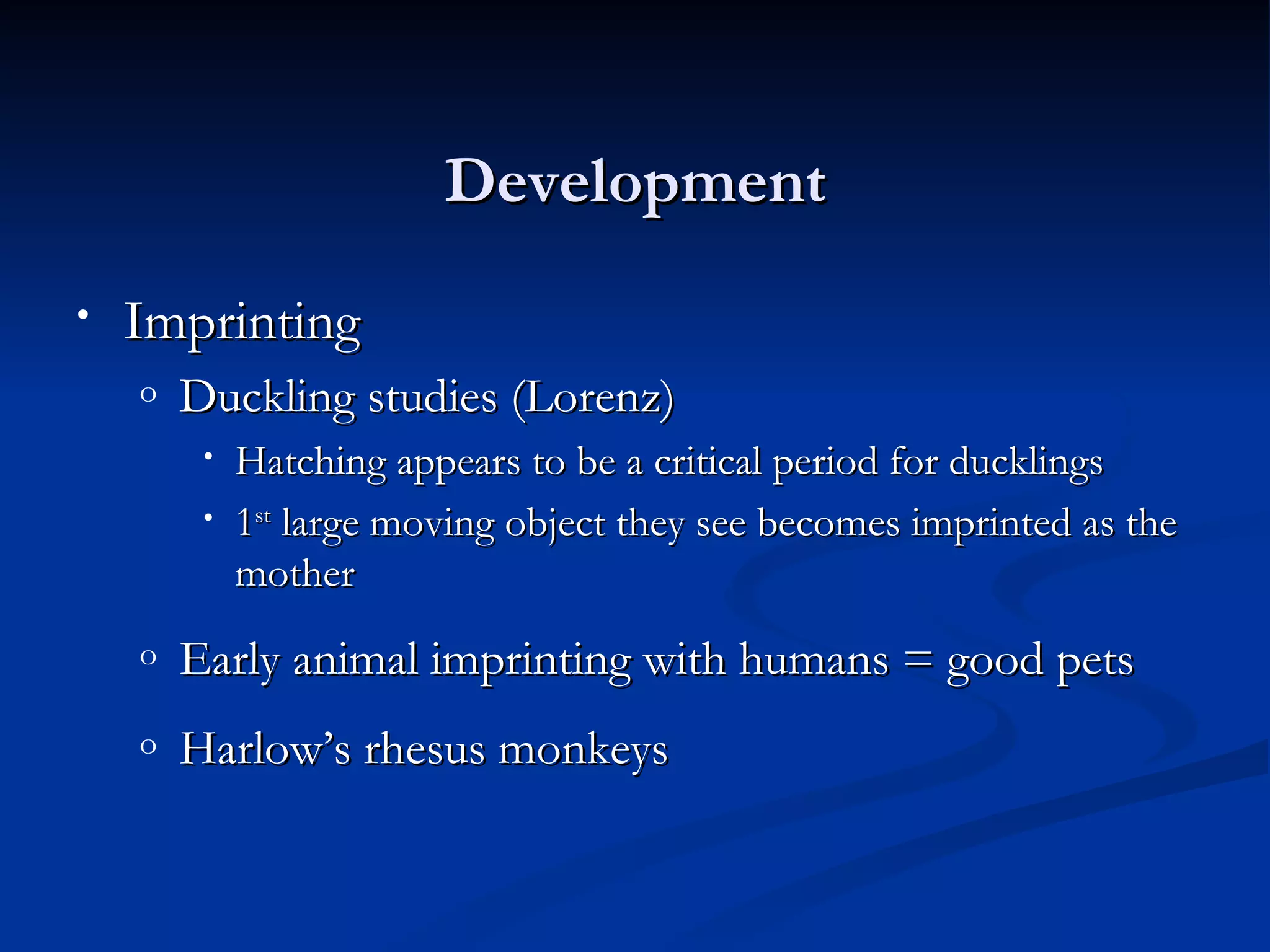 Development
•   Imprinting
    o   Duckling studies (Lorenz)
         •   Hatching appears to be a critical period for ducklings
         •   1st large moving object they see becomes imprinted as the
             mother
    o   Early animal imprinting with humans = good pets
    o   Harlow’s rhesus monkeys
 