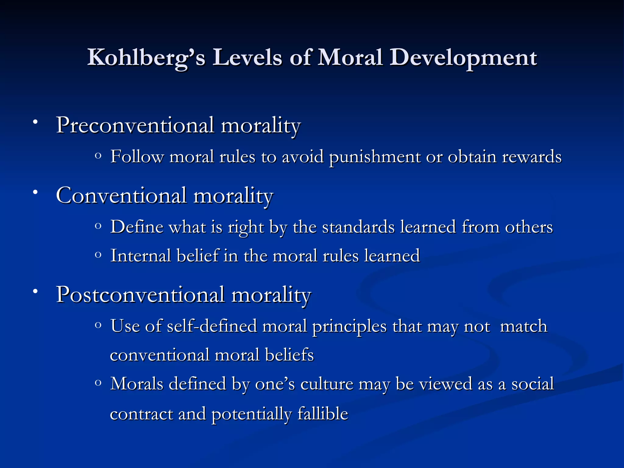 Kohlberg’s Levels of Moral Development

•   Preconventional morality
       o   Follow moral rules to avoid punishment or obtain rewards
•   Conventional morality
       o   Define what is right by the standards learned from others
       o   Internal belief in the moral rules learned
•   Postconventional morality
       o   Use of self-defined moral principles that may not match
           conventional moral beliefs
       o   Morals defined by one’s culture may be viewed as a social
           contract and potentially fallible
 