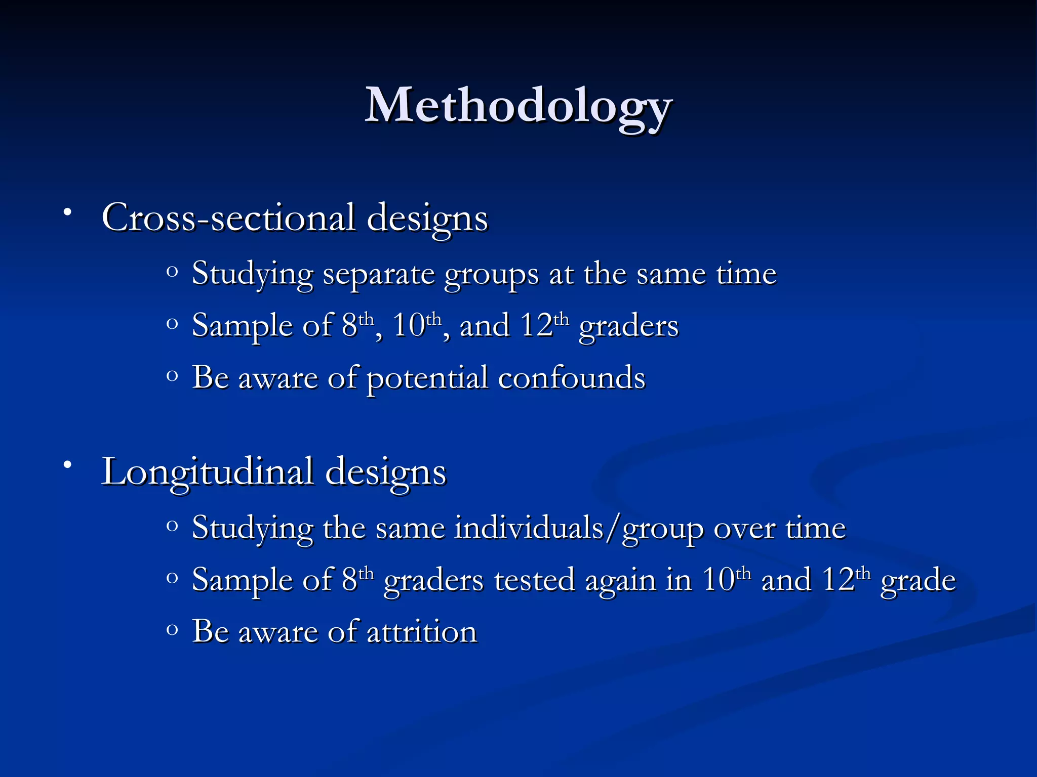 Methodology
•   Cross-sectional designs
       o   Studying separate groups at the same time
       o   Sample of 8th, 10th, and 12th graders
       o   Be aware of potential confounds

•   Longitudinal designs
       o   Studying the same individuals/group over time
       o   Sample of 8th graders tested again in 10th and 12th grade
       o   Be aware of attrition
 