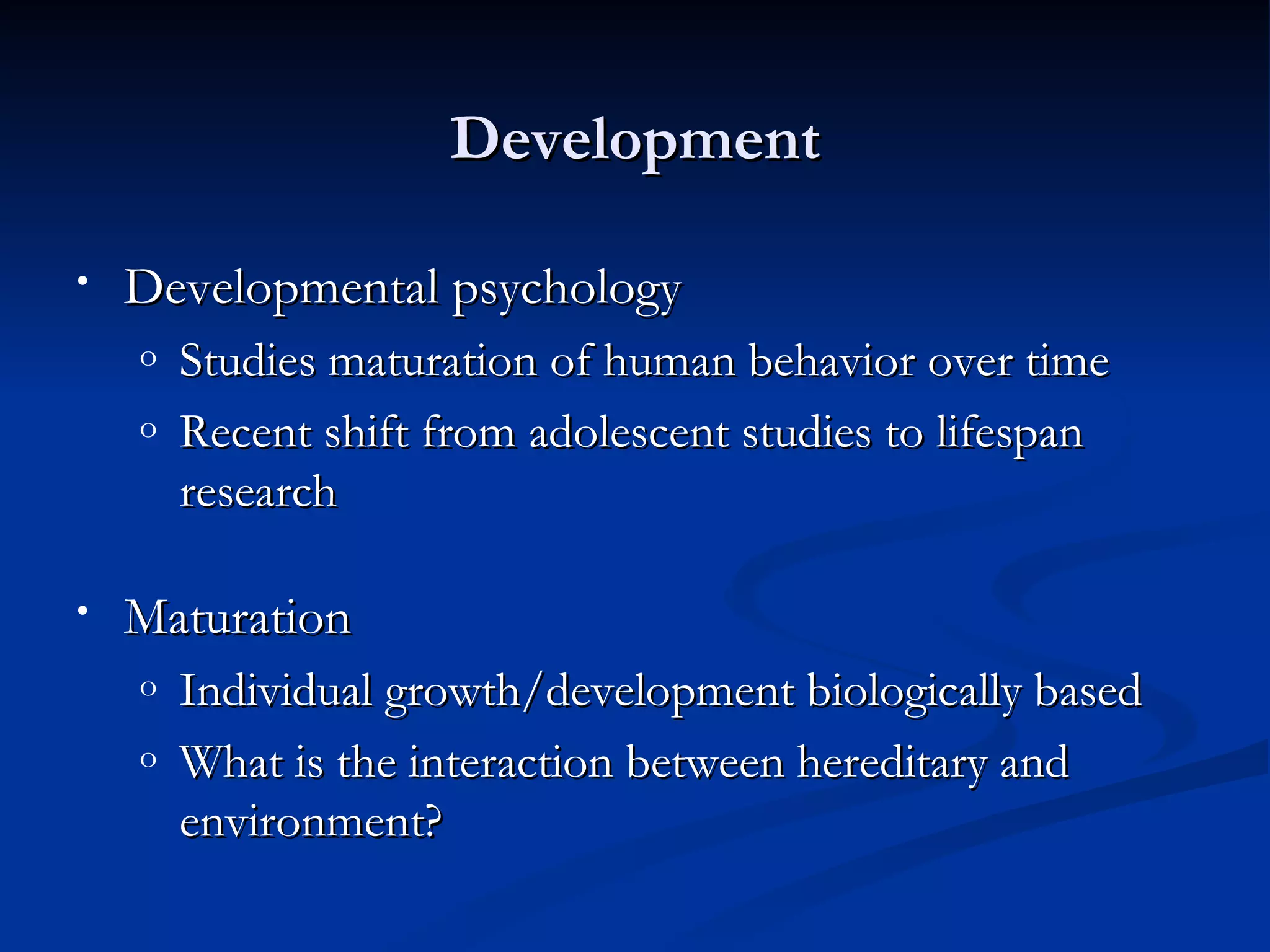 Development

•   Developmental psychology
    o   Studies maturation of human behavior over time
    o   Recent shift from adolescent studies to lifespan
        research

•   Maturation
    o   Individual growth/development biologically based
    o   What is the interaction between hereditary and
        environment?
 