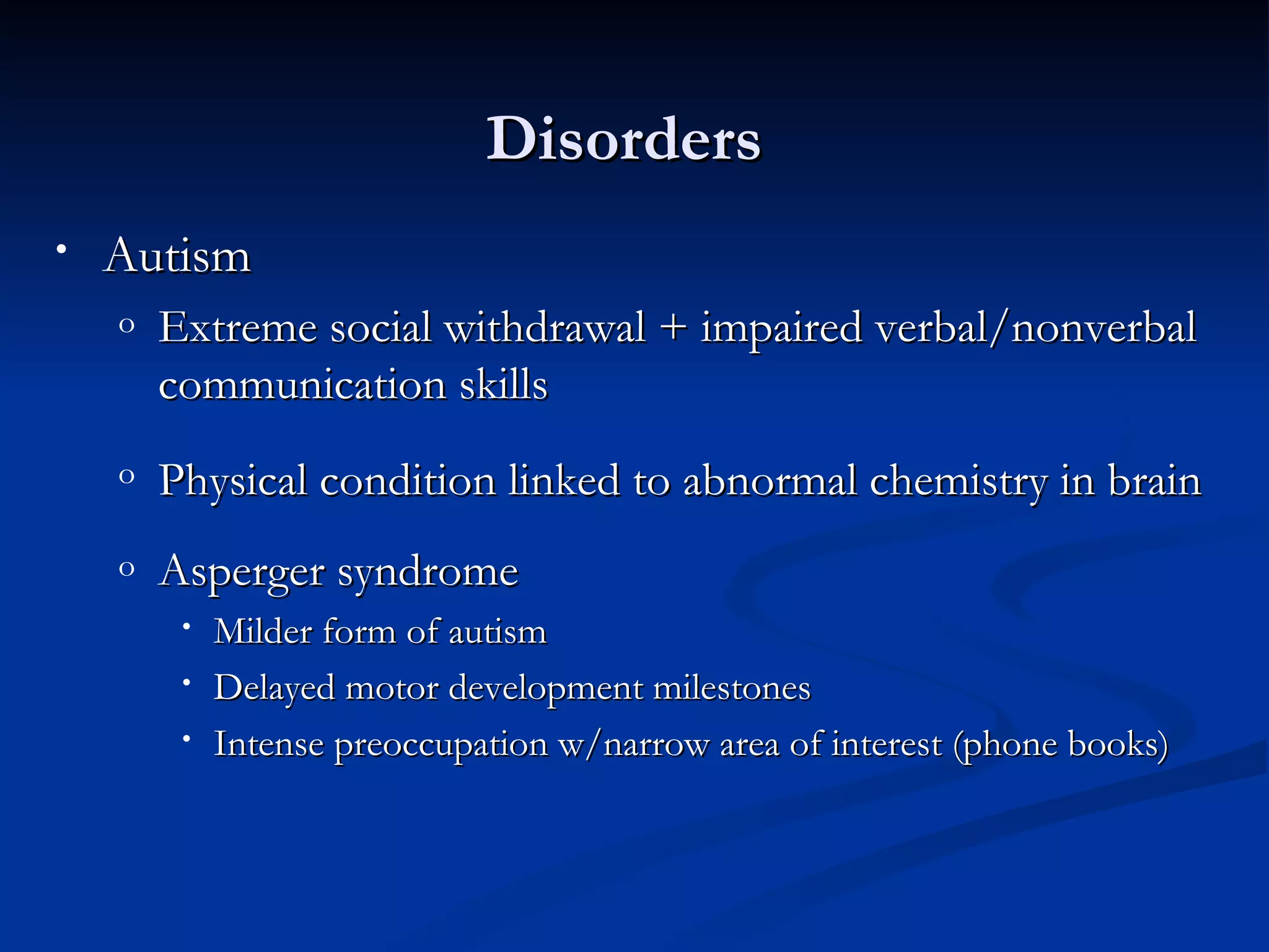 Disorders
•   Autism
    o   Extreme social withdrawal + impaired verbal/nonverbal
        communication skills
    o   Physical condition linked to abnormal chemistry in brain
    o   Asperger syndrome
         •   Milder form of autism
         •   Delayed motor development milestones
         •   Intense preoccupation w/narrow area of interest (phone books)
 
