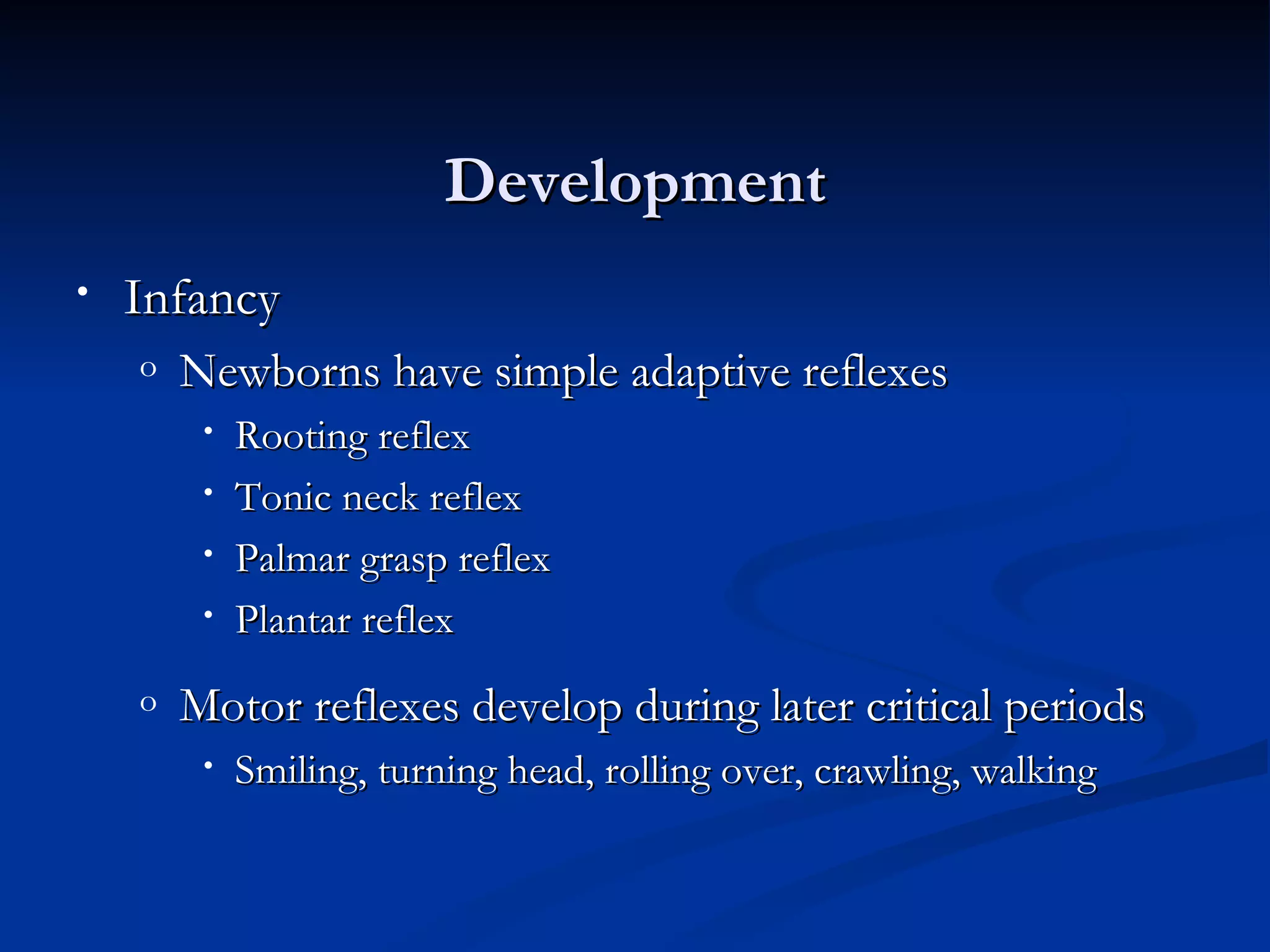 Development
•   Infancy
    o   Newborns have simple adaptive reflexes
         •   Rooting reflex
         •   Tonic neck reflex
         •   Palmar grasp reflex
         •   Plantar reflex
    o   Motor reflexes develop during later critical periods
         •   Smiling, turning head, rolling over, crawling, walking
 
