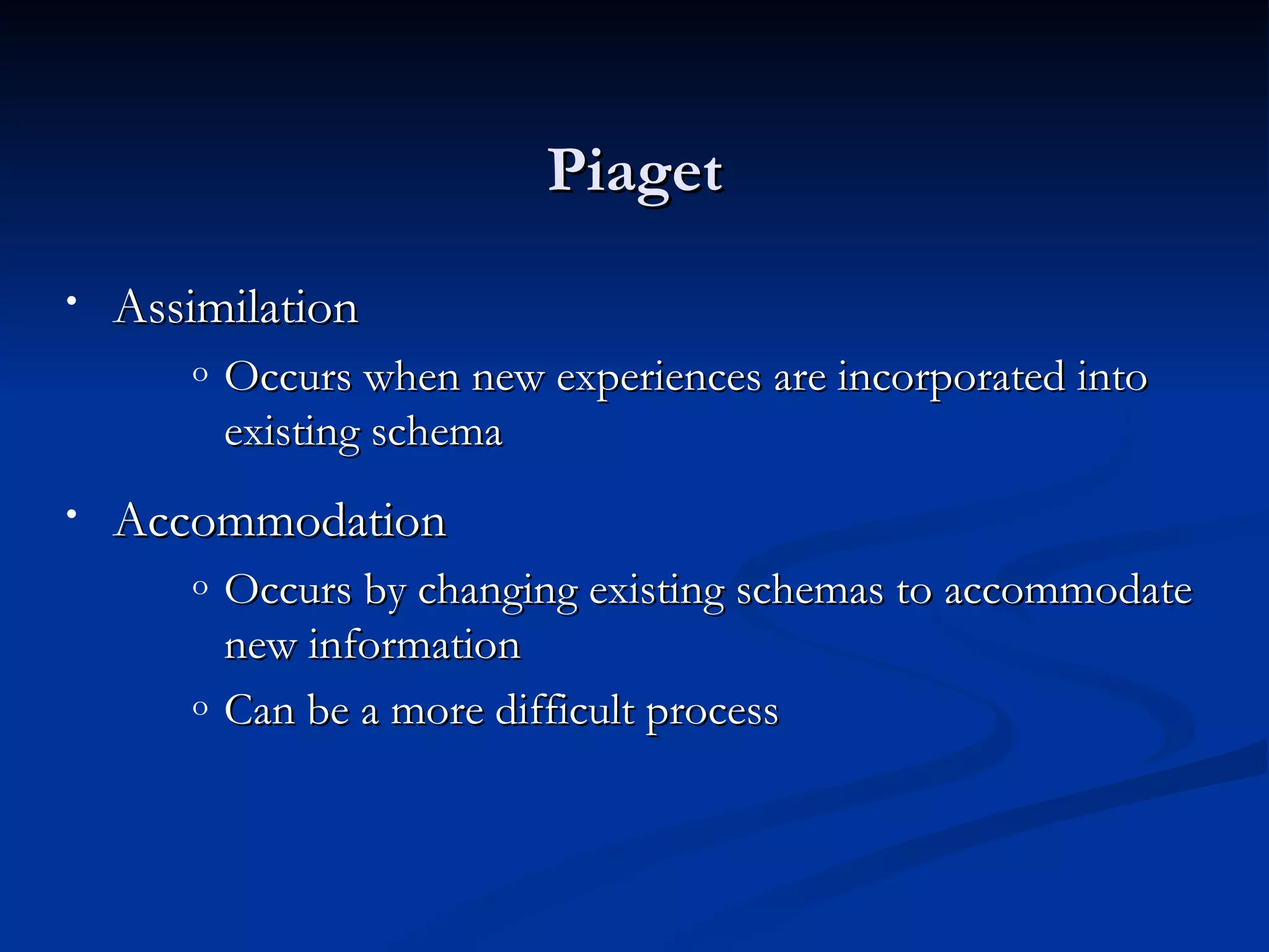 Piaget
•   Assimilation
       o   Occurs when new experiences are incorporated into
           existing schema
•   Accommodation
       o   Occurs by changing existing schemas to accommodate
           new information
       o   Can be a more difficult process
 