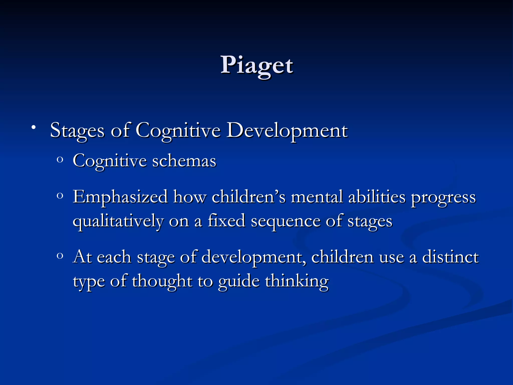Piaget

•   Stages of Cognitive Development
    o   Cognitive schemas
    o   Emphasized how children’s mental abilities progress
        qualitatively on a fixed sequence of stages
    o   At each stage of development, children use a distinct
        type of thought to guide thinking
 
