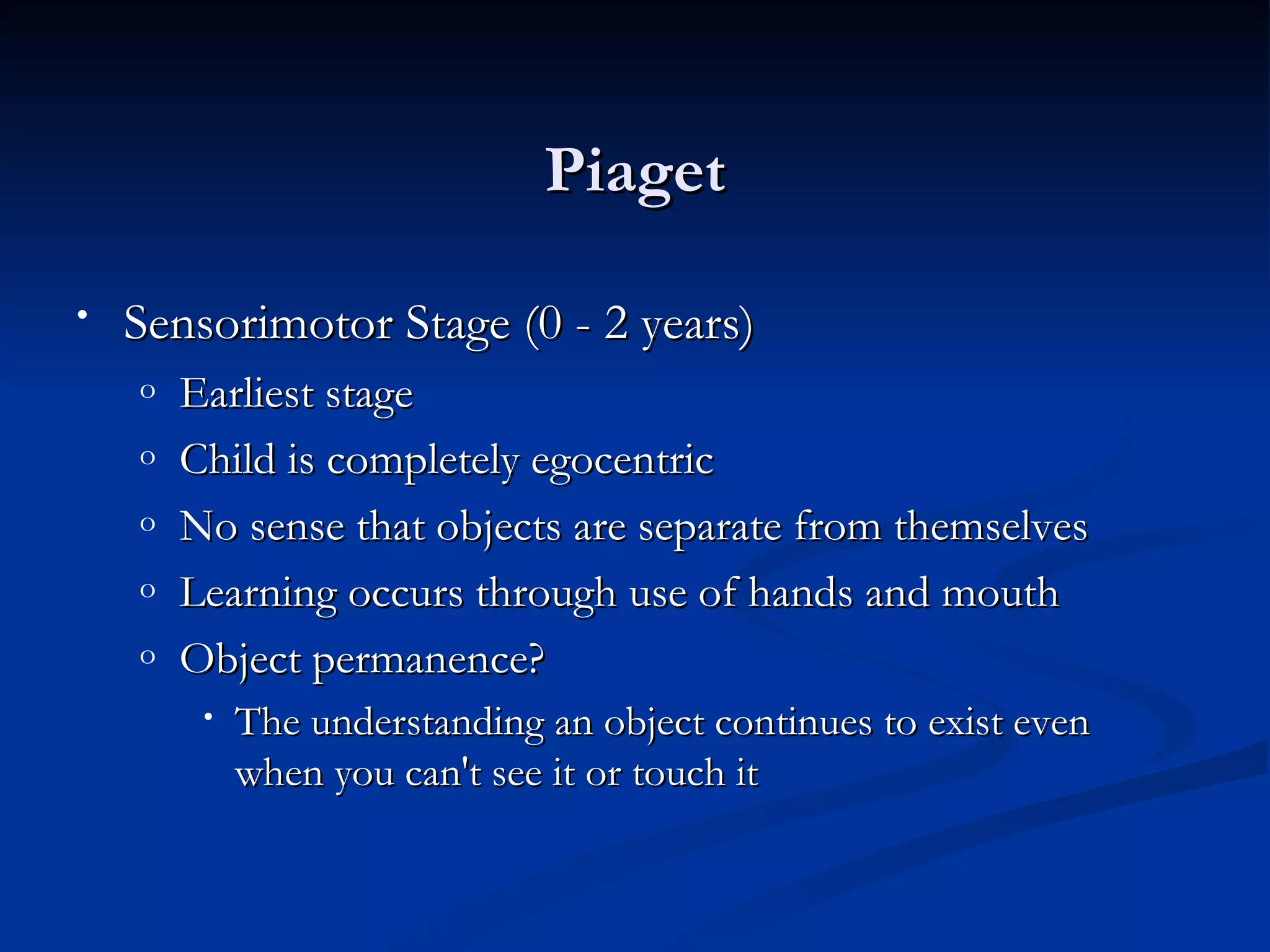 Piaget

•   Sensorimotor Stage (0 - 2 years)
    o   Earliest stage
    o   Child is completely egocentric
    o   No sense that objects are separate from themselves
    o   Learning occurs through use of hands and mouth
    o   Object permanence?
         •   The understanding an object continues to exist even
             when you can't see it or touch it
 