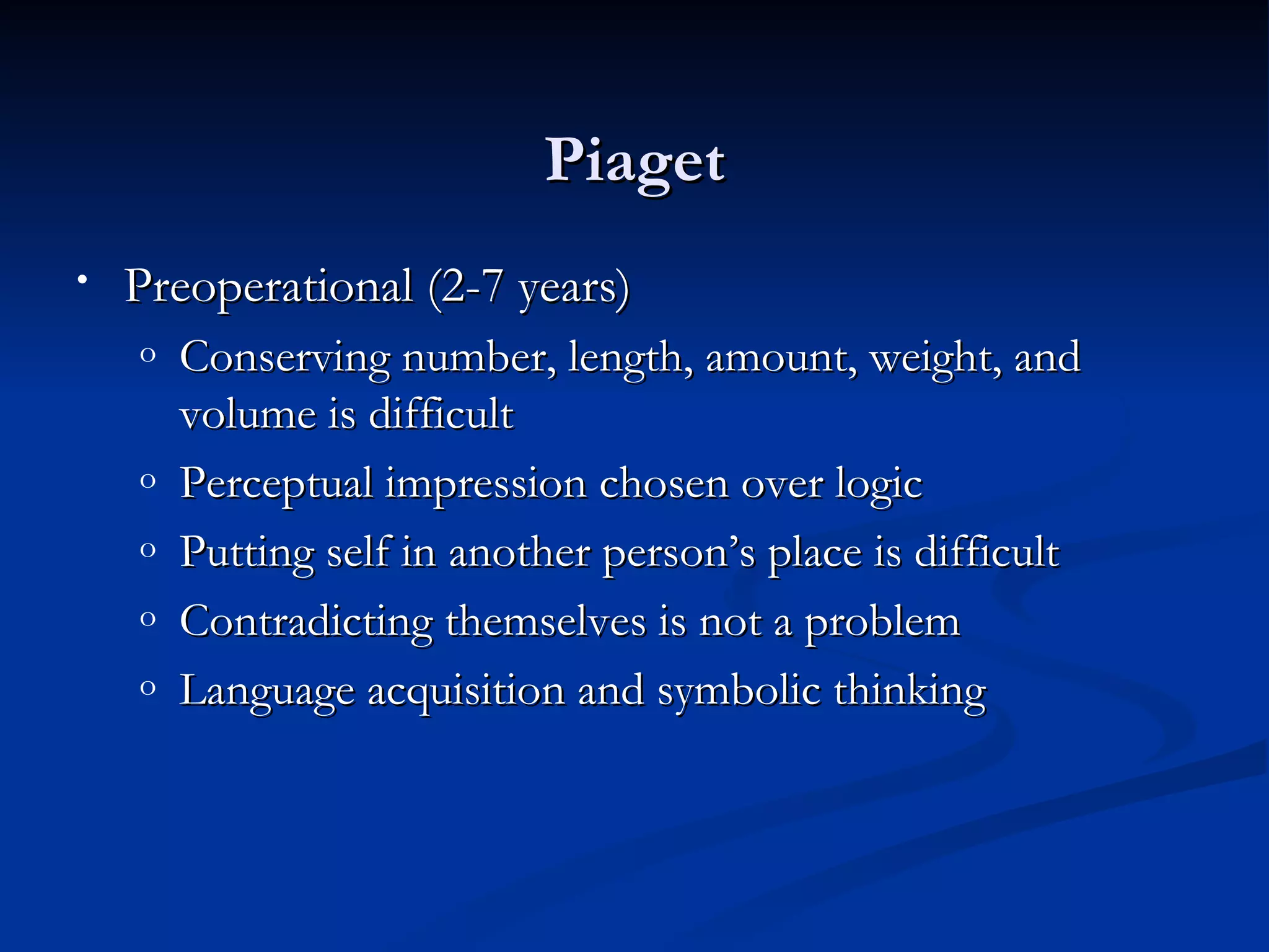 Piaget
•   Preoperational (2-7 years)
    o   Conserving number, length, amount, weight, and
        volume is difficult
    o   Perceptual impression chosen over logic
    o   Putting self in another person’s place is difficult
    o   Contradicting themselves is not a problem
    o   Language acquisition and symbolic thinking
 