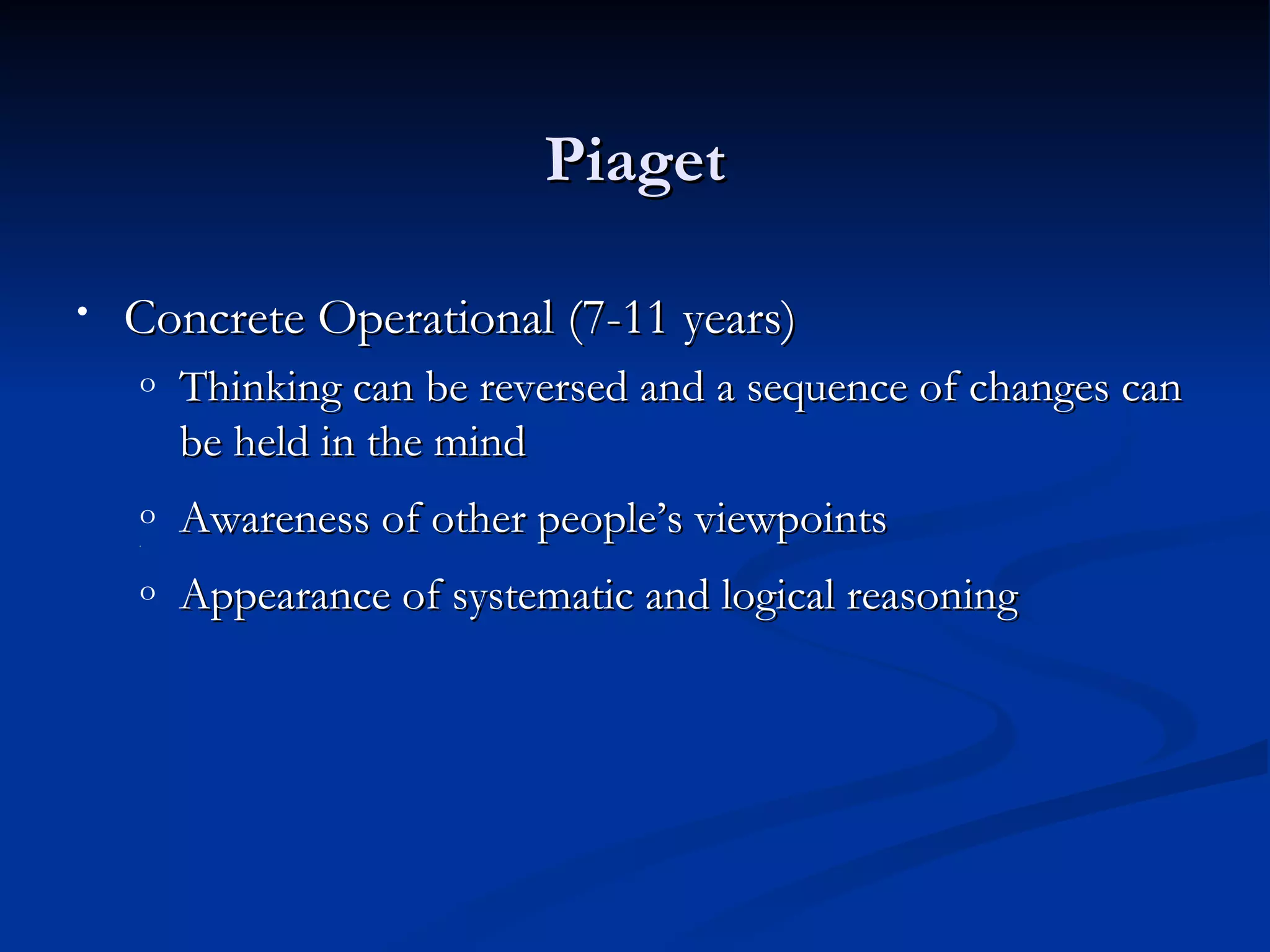 Piaget

•   Concrete Operational (7-11 years)
    o   Thinking can be reversed and a sequence of changes can
        be held in the mind
    o
    ‘
        Awareness of other people’s viewpoints
    o   Appearance of systematic and logical reasoning
 