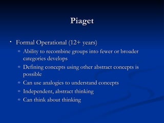 Piaget

•   Formal Operational (12+ years)
    o   Ability to recombine groups into fewer or broader
        categories develops
    o   Defining concepts using other abstract concepts is
        possible
    o   Can use analogies to understand concepts
    o   Independent, abstract thinking
    o   Can think about thinking
 