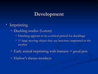 Development
•   Imprinting
    o   Duckling studies (Lorenz)
         •   Hatching appears to be a critical period for ducklings
         •   1st large moving object they see becomes imprinted as the
             mother
    o   Early animal imprinting with humans = good pets
    o   Harlow’s rhesus monkeys
 