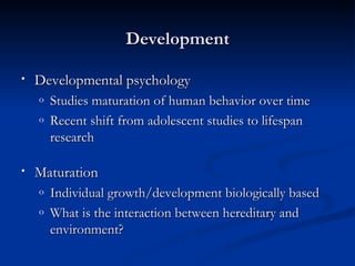 Development

•   Developmental psychology
    o   Studies maturation of human behavior over time
    o   Recent shift from adolescent studies to lifespan
        research

•   Maturation
    o   Individual growth/development biologically based
    o   What is the interaction between hereditary and
        environment?
 