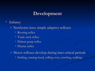 Development
•   Infancy
    o   Newborns have simple adaptive reflexes
         •   Rooting reflex
         •   Tonic neck reflex
         •   Palmar grasp reflex
         •   Plantar reflex
    o   Motor reflexes develop during later critical periods
         •   Smiling, turning head, rolling over, crawling, walking
 