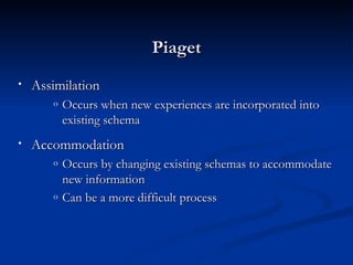 Piaget
•   Assimilation
       o   Occurs when new experiences are incorporated into
           existing schema
•   Accommodation
       o   Occurs by changing existing schemas to accommodate
           new information
       o   Can be a more difficult process
 