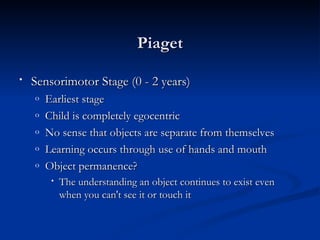 Piaget

•   Sensorimotor Stage (0 - 2 years)
    o   Earliest stage
    o   Child is completely egocentric
    o   No sense that objects are separate from themselves
    o   Learning occurs through use of hands and mouth
    o   Object permanence?
         •   The understanding an object continues to exist even
             when you can't see it or touch it
 