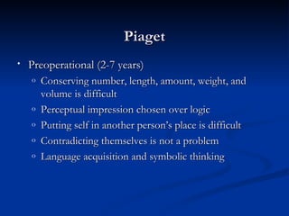 Piaget
•   Preoperational (2-7 years)
    o   Conserving number, length, amount, weight, and
        volume is difficult
    o   Perceptual impression chosen over logic
    o   Putting self in another person’s place is difficult
    o   Contradicting themselves is not a problem
    o   Language acquisition and symbolic thinking
 