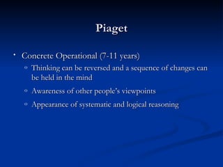 Piaget

•   Concrete Operational (7-11 years)
    o   Thinking can be reversed and a sequence of changes can
        be held in the mind
    o
    ‘
        Awareness of other people’s viewpoints
    o   Appearance of systematic and logical reasoning
 