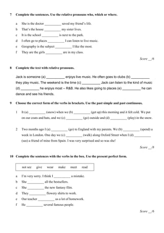 7   Complete the sentences. Use the relative pronouns who, which or where.

    a   She is the doctor __________ saved my friend’s life.
    b   That’s the house __________ my sister lives.
    c   It is the school __________ is next to the park.
    d   I often go to places __________ I can listen to live music.
    e   Geography is the subject __________ I like the most.
    f   They are the girls __________ are in my class.
                                                                                              Score __/6

8   Complete the text with relative pronouns.

    Jack is someone (a) __________ enjoys live music. He often goes to clubs (b) __________
    they play music. The weekend is the time (c) __________ Jack can listen to the kind of music
    (d) __________ he enjoys most – R&B. He also likes going to places (e) __________ he can
    dance and see his friends.

9   Choose the correct form of the verbs in brackets. Use the past simple and past continuous.

    1   It (a) __________ (snow) when we (b) __________ (get up) this morning and it felt cold. We put
        on our coats and hats, and we (c) __________ (go) outside and (d) __________ (play) in the snow.


    2   Two months ago I (a) __________ (go) to England with my parents. We (b) __________ (spend) a
        week in London. One day we (c) __________ (walk) along Oxford Street when I (d) __________
        (see) a friend of mine from Spain. I was very surprised and so was she!
                                                                                              Score __/8

10 Complete the sentences with the verbs in the box. Use the present perfect form.


        not see    give    wear     make      meet     read

    a   I’m very sorry. I think I __________ a mistake.
    b   She __________ all the bestsellers.
    c   She __________ the new fantasy film.
    d   They __________ flowery shirts to work.
    e   Our teacher __________ us a lot of homework.
    f   He __________ several famous people.
                                                                                              Score __/6
 