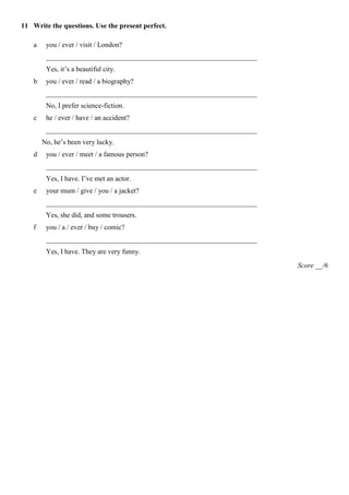 11 Write the questions. Use the present perfect.

    a    you / ever / visit / London?
         ____________________________________________________________
         Yes, it’s a beautiful city.
    b    you / ever / read / a biography?
         ____________________________________________________________
         No, I prefer science-fiction.
    c    he / ever / have / an accident?
         ____________________________________________________________
        No, he’s been very lucky.
    d    you / ever / meet / a famous person?
         ____________________________________________________________
         Yes, I have. I’ve met an actor.
    e    your mum / give / you / a jacket?
         ____________________________________________________________
         Yes, she did, and some trousers.
    f    you / a / ever / buy / comic?
         ____________________________________________________________
         Yes, I have. They are very funny.
                                                                        Score __/6
 