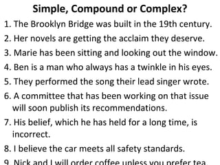 Simple, Compound or Complex? 1. The Brooklyn Bridge was built in the 19th century. 2. Her novels are getting the acclaim they deserve. 3. Marie has been sitting and looking out the window. 4. Ben is a man who always has a twinkle in his eyes. 5. They performed the song their lead singer wrote. 6. A committee that has been working on that issue will soon publish its recommendations. 7. His belief, which he has held for a long time, is incorrect. 8. I believe the car meets all safety standards. 9. Nick and I will order coffee unless you prefer tea. 