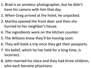 1. Brad is an amateur photographer, but he didn’t have his camera with him that day. 2. When Greg arrived at the hotel, he unpacked. 3. Martha opened the front door and then she hurried to her neighbor’s house. 4. The ingredients were on the kitchen counter. 5. The Wilsons know they’ll be moving soon. 6. They will book a trip once they get their passports. 7. His belief, which he has held for a long time, is incorrect.  8. John married his niece and they had three children, who each became physicians. 