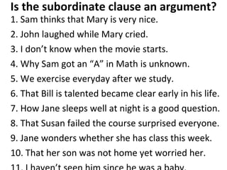 Is the subordinate clause an argument? 1. Sam thinks that Mary is very nice. 2. John laughed while Mary cried.  3. I don’t know when the movie starts. 4. Why Sam got an “A” in Math is unknown.  5. We exercise everyday after we study. 6. That Bill is talented became clear early in his life.  7. How Jane sleeps well at night is a good question. 8. That Susan failed the course surprised everyone.  9. Jane wonders whether she has class this week.  10. That her son was not home yet worried her.  11. I haven’t seen him since he was a baby.  