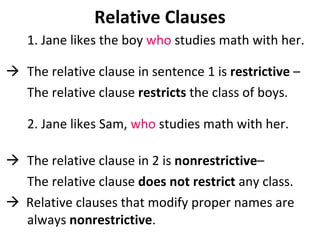 Relative Clauses 1. Jane likes the boy  who  studies math with her.  The relative clause in sentence 1 is  restrictive  –  The relative clause  restricts  the class of boys.  2. Jane likes Sam,  who  studies math with her.  The relative clause in 2 is  nonrestrictive –  The relative clause  does not restrict  any class.    Relative clauses that modify proper names are always  nonrestrictive . 