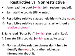 Restrictive  vs.  Nonrestrictive Jane read the book [ which  John recommended].  Sam ate the cookie [Bill wanted].  Restrictive  relative clauses help  identify  the  noun . Restrictive  relative clauses can start  without  a  relative pronoun !!! 3. Jane read “Peter Pan” ,  [ which  she really liked]. 4. Sam ate Bill’s cookie ,  [ which  was quite tasty].    Nonrestrictive relative  clauses  don’t help to identify  the  noun , but rather add  extra  information about it.  