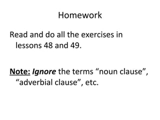 Homework Read and do all the exercises in lessons 48 and 49.  Note:   Ignore   the terms “noun clause”, “adverbial clause”, etc.  