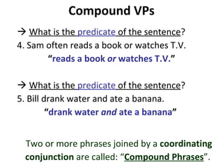 Compound VPs    What is the  predicate  of the sentence ?  4. Sam often reads a book or watches T.V.  “ reads a book  or  watches T.V. ”    What is the  predicate  of the sentence ?  5. Bill drank water and ate a banana.  “ drank water  and  ate a banana ”  Two or more phrases joined by a  coordinating conjunction  are called: “ Compound Phrases ”.  