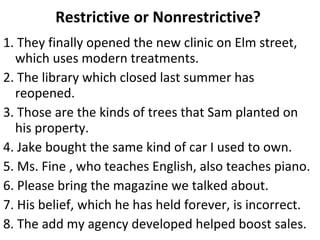 Restrictive or Nonrestrictive?  1. They finally opened the new clinic on Elm street, which uses modern treatments. 2. The library which closed last summer has reopened. 3. Those are the kinds of trees that Sam planted on his property. 4. Jake bought the same kind of car I used to own. 5. Ms. Fine , who teaches English, also teaches piano. 6. Please bring the magazine we talked about. 7. His belief, which he has held forever, is incorrect. 8. The add my agency developed helped boost sales.  