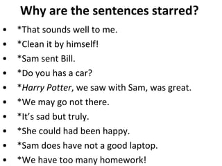 Why are the sentences starred?  *That sounds well to me.  *Clean it by himself! *Sam sent Bill.  *Do you has a car?  * Harry Potter , we saw with Sam, was great.  *We may go not there. *It’s sad but truly.  *She could had been happy.  *Sam does have not a good laptop.  *We have too many homework!  