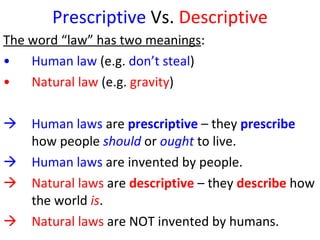 Prescriptive  Vs.  Descriptive The word “law” has two meanings :  Human law  (e.g.  don’t steal )  Natural law  (e.g.  gravity ) Human laws  are  prescriptive   – they  prescribe  how people  should  or  ought  to live.  Human laws  are invented by people.  Natural laws  are  descriptive  – they  describe  how the world  is .  Natural laws  are NOT invented by humans.  