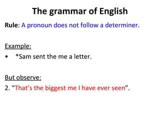 The grammar of English Rule :  A pronoun does not follow a determiner.  Example: *Sam sent the me a letter.  But observe:   2. “ That’s the biggest me I have ever seen ”.  