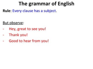The grammar of English Rule :  Every clause has a subject . But observe :  Hey, great to see you! Thank you!  Good to hear from you!  