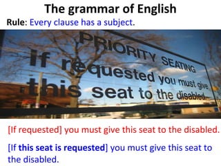 The grammar of English Rule :  Every clause has a subject . [If requested] you must give this seat to the disabled.  [If  this seat is requested ] you must give this seat to the disabled.  