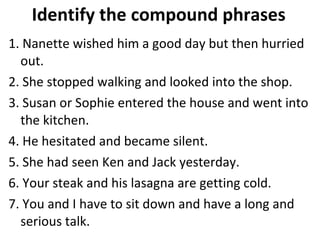 Identify the compound phrases 1. Nanette wished him a good day but then hurried out.  2. She stopped walking and looked into the shop.  3. Susan or Sophie entered the house and went into the kitchen.  4. He hesitated and became silent.  5. She had seen Ken and Jack yesterday.  6. Your steak and his lasagna are getting cold.  7. You and I have to sit down and have a long and serious talk.  