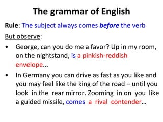 The grammar of English Rule :  The subject always comes  before  the verb But observe :  George, can you do me a favor? Up in my room,  on the nightstand,  is   a pinkish-reddish  envelope ...  In Germany you can drive as fast as you like and you may feel like the king of the road – until you look  in the  rear mirror. Zooming  in on  you  like a guided missile,  comes   a  rival  contender …  