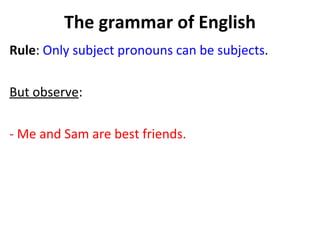 The grammar of English Rule :  Only subject pronouns can be subjects . But observe :  - Me and Sam are best friends.  