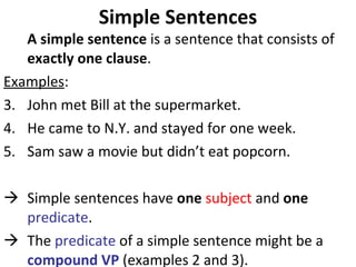 Simple Sentences A simple sentence  is a sentence that consists of  exactly one clause . Examples : John met Bill at the supermarket.  He came to N.Y. and stayed for one week.  Sam saw a movie but didn’t eat popcorn.  Simple sentences have  one   subject  and  one  predicate .  The  predicate  of a simple sentence might be a  compound VP  (examples 2 and 3).  
