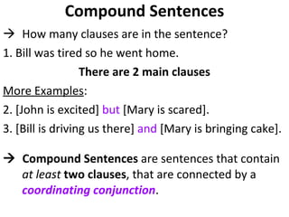 Compound Sentences How many clauses are in the sentence?  1. Bill was tired so he went home. There are 2 main clauses More Examples :  2. [John is excited]  but  [Mary is scared]. 3. [Bill is driving us there]  and  [Mary is bringing cake].     Compound Sentences  are sentences that contain  at least   two clauses , that are connected by a  coordinating conjunction . 