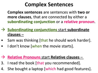 Complex Sentences Complex sentences  are sentences with  two or more clauses , that are connected by either a  subordinating conjunction  or a  relative pronoun . Subordinating conjunctions  start  subordinate clauses  –   Sam was thinking [ that  he should work harder]. I don’t know [ when  the movie starts].  Relative Pronouns  start  Relative clauses  –  3.  I read the book [ that  you recommended].  4.  She bought a laptop [ which  had good features].  